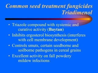 Triadimenol
• Triazole compound with systemic and
curative activity (Baytan)
• Inhibits ergosterol biosynthesis (interferes
with cell membrane development)
• Controls smuts, certain seedborne and
soilborne pathogens in cereal grains
• Excellent activity on fall powdery
mildew infections
Common seed treatment fungicides
 