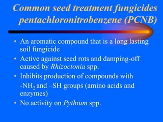 Common seed treatment fungicides
pentachloronitrobenzene (PCNB)
• An aromatic compound that is a long lasting
soil fungicide
• Active against seed rots and damping-off
caused by Rhizoctonia spp.
• Inhibits production of compounds with
-NH2 and –SH groups (amino acids and
enzymes)
• No activity on Pythium spp.
 