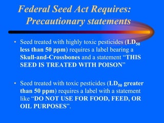 Federal Seed Act Requires:
Precautionary statements
• Seed treated with highly toxic pesticides (LD50
less than 50 ppm) requires a label bearing a
Skull-and-Crossbones and a statement “THIS
SEED IS TREATED WITH POISON”
• Seed treated with toxic pesticides (LD50 greater
than 50 ppm) requires a label with a statement
like “DO NOT USE FOR FOOD, FEED, OR
OIL PURPOSES”.
 