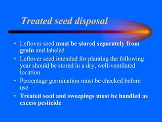 Treated seed disposal
• Leftover seed must be stored separately from
grain and labeled
• Leftover seed intended for planting the following
year should be stored in a dry, well-ventilated
location
• Percentage germination must be checked before
use
• Treated seed and sweepings must be handled as
excess pesticide
 