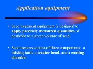Application equipment
• Seed treatment equipment is designed to
apply precisely measured quantities of
pesticide to a given volume of seed
• Seed treaters consist of three componants: a
mixing tank, a treater head, and a coating
chamber
 