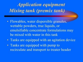 Application equipment
Mixing tank (premix tank)
• Flowables, water dispersible granules,
wettable powders, true liquids, or
emulsifiable concentrate formulations may
be mixed with water in this tank
• Tanks are equipped with an agitation device
• Tanks are equipped with pump to
recirculate and transport to treater header
 