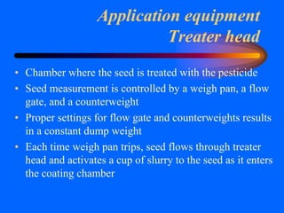 Application equipment
Treater head
• Chamber where the seed is treated with the pesticide
• Seed measurement is controlled by a weigh pan, a flow
gate, and a counterweight
• Proper settings for flow gate and counterweights results
in a constant dump weight
• Each time weigh pan trips, seed flows through treater
head and activates a cup of slurry to the seed as it enters
the coating chamber
 
