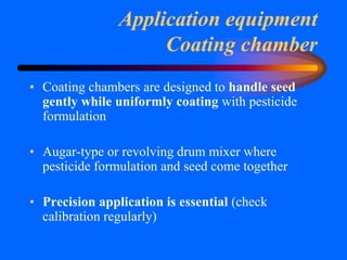 Application equipment
Coating chamber
• Coating chambers are designed to handle seed
gently while uniformly coating with pesticide
formulation
• Augar-type or revolving drum mixer where
pesticide formulation and seed come together
• Precision application is essential (check
calibration regularly)
 
