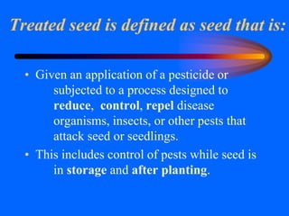 Treated seed is defined as seed that is:
• Given an application of a pesticide or
subjected to a process designed to
reduce, control, repel disease
organisms, insects, or other pests that
attack seed or seedlings.
• This includes control of pests while seed is
in storage and after planting.
 