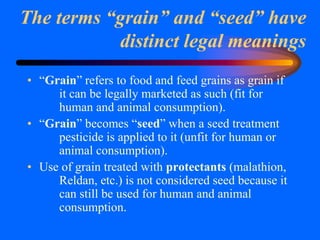 The terms “grain” and “seed” have
distinct legal meanings
• “Grain” refers to food and feed grains as grain if
it can be legally marketed as such (fit for
human and animal consumption).
• “Grain” becomes “seed” when a seed treatment
pesticide is applied to it (unfit for human or
animal consumption).
• Use of grain treated with protectants (malathion,
Reldan, etc.) is not considered seed because it
can still be used for human and animal
consumption.
 