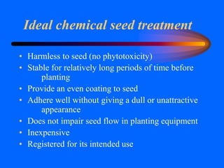 Ideal chemical seed treatment
• Harmless to seed (no phytotoxicity)
• Stable for relatively long periods of time before
planting
• Provide an even coating to seed
• Adhere well without giving a dull or unattractive
appearance
• Does not impair seed flow in planting equipment
• Inexpensive
• Registered for its intended use
 