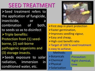 SEED TREATMENT
Methods:
Botanicals
Chemical
Physical
Solarization
Precaution:
Right chemical,
time
First step in plant protection
Faster germination,
Improves seedling vigour,
Easy and cheap,
High cost benefit ratio
Target of 100 % seed treatment
is easy to achieve .
Seed treatment refers to
the application of fungicide,
insecticide, or a
combination of both,
to seeds so as to disinfect
Triple benefits:
Protection from (1) seed-
borne, (2) soil-borne
pathogenic organisms and
(3) storage insects.
Seeds exposure to solar
radiation, immersion in
conditioned water, etc.
 
