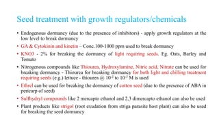 Seed treatment with growth regulators/chemicals
• Endogenous dormancy (due to the presence of inhibitors) - apply growth regulators at the
low level to break dormancy
• GA & Cytokinin and kinetin – Conc.100-1000 ppm used to break dormancy
• KNO3 - 2% for breaking the dormancy of light requiring seeds. Eg. Oats, Barley and
Tomato
• Nitrogenous compounds like Thiourea, Hydroxylamine, Nitric acid, Nitrate can be used for
breaking dormancy - Thiourea for breaking dormancy for both light and chilling treatment
requiring seeds (e.g.) lettuce - thiourea @ 10-2 to 10-3 M is used
• Ethrel can be used for breaking the dormancy of cotton seed (due to the presence of ABA in
pericarp of seed)
• Sulfhydryl compounds like 2 mercapto ethanol and 2,3 dimercapto ethanol can also be used
• Plant products like strigol (root exudation from striga parasite host plant) can also be used
for breaking the seed dormancy
 