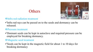 Others
Infra red radiation treatment
Infra red rays can be passed on to the seeds and dormancy can be
released.
Pressure treatment
Dormant seeds can be kept in autoclave and required pressure can be
employed for breaking dormancy.
Magnetic seed treatment
Seeds can be kept in the magnetic field for about 1 to 10 days for
breaking dormancy
 