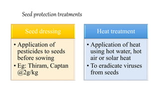 Seed protection treatments
Seed dressing
• Application of
pesticides to seeds
before sowing
• Eg: Thiram, Captan
@2g/kg
Heat treatment
• Application of heat
using hot water, hot
air or solar heat
• To eradicate viruses
from seeds
 
