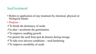 Seed treatment
• Refers to application of any treatment by chemical, physical or
biological means
• Purpose –
To break the dormancy of seeds
to alter / accelerate the germination
To improve seedling growth
to protect the seed from pest & disease during storage
To tide over adverse conditions – seed hardening
To improve storability of seeds
 