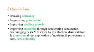1) Objective basis
• Breaking dormancy
• Augmenting germination
• Improving seedling growth
• Improving storability through decelerating senescence,
discouraging pests & diseases by disinfection, disinfestation
& protection, direct application of nutrients & protectants to
seed, seed colouring
 