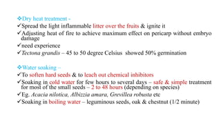 Dry heat treatment -
Spread the light inflammable litter over the fruits & ignite it
Adjusting heat of fire to achieve maximum effect on pericarp without embryo
damage
need experience
Tectona grandis – 45 to 50 degree Celsius showed 50% germination
Water soaking –
To soften hard seeds & to leach out chemical inhibitors
Soaking in cold water for few hours to several days – safe & simple treatment
for most of the small seeds – 2 to 48 hours (depending on species)
Eg. Acacia nilotica, Albizzia amara, Grevillea robusta etc
Soaking in boiling water – leguminous seeds, oak & chestnut (1/2 minute)
 