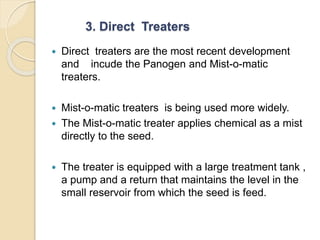 3. Direct Treaters
 Direct treaters are the most recent development
and incude the Panogen and Mist-o-matic
treaters.
 Mist-o-matic treaters is being used more widely.
 The Mist-o-matic treater applies chemical as a mist
directly to the seed.
 The treater is equipped with a large treatment tank ,
a pump and a return that maintains the level in the
small reservoir from which the seed is feed.
 