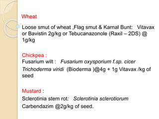 Wheat
Loose smut of wheat ,Flag smut & Karnal Bunt: Vitavax
or Bavistin 2g/kg or Tebucanazonole (Raxil – 2DS) @
1g/kg
Chickpea :
Fusarium wilt : Fusarium oxysporium f.sp. cicer
Trichoderma viridi (Bioderma )@4g + 1g Vitavax /kg of
seed
Mustard :
Sclerotinia stem rot: Sclerotinia sclerotiorum
Carbendazim @2g/kg of seed.
 