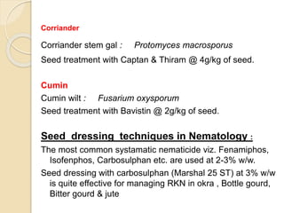 Corriander
Corriander stem gal : Protomyces macrosporus
Seed treatment with Captan & Thiram @ 4g/kg of seed.
Cumin
Cumin wilt : Fusarium oxysporum
Seed treatment with Bavistin @ 2g/kg of seed.
Seed dressing techniques in Nematology :
The most common systamatic nematicide viz. Fenamiphos,
Isofenphos, Carbosulphan etc. are used at 2-3% w/w.
Seed dressing with carbosulphan (Marshal 25 ST) at 3% w/w
is quite effective for managing RKN in okra , Bottle gourd,
Bitter gourd & jute
 