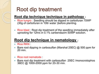 Root dip treatment
Root dip technique technique in pathology :
 Rice tungro : Seedling should be dipped in carbofuran 75WP
(30g of carbofuran in 10ltr water )before planting.
 Rice blast : Root dip treatment of the seedling immediately after
uprooting for 12hrs in 0.1% carbendazim 50WP solution.
Root dip technique in nematology :
 Rice RKN :
 Bare root dipping in carbosulfan (Marshal 25EC) @ 500 ppm for
20 min.
 Rice root nematode :
 Bare root dip treatment with carbosulfan 25EC /monocrotophos
36EC @ 1000-2000 ppm for 20-30 min.
 