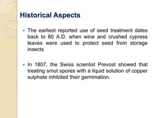 Historical Aspects
 The earliest reported use of seed treatment dates
back to 60 A.D. when wine and crushed cypress
leaves were used to protect seed from storage
insects
 In 1807, the Swiss scientist Prevost showed that
treating smut spores with a liquid solution of copper
sulphate inhibited their germination.
 