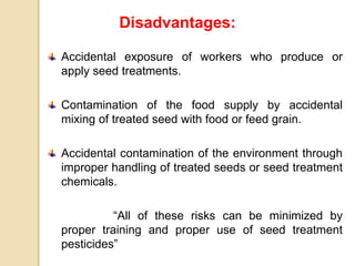 Disadvantages:
Accidental exposure of workers who produce or
apply seed treatments.
Contamination of the food supply by accidental
mixing of treated seed with food or feed grain.
Accidental contamination of the environment through
improper handling of treated seeds or seed treatment
chemicals.
“All of these risks can be minimized by
proper training and proper use of seed treatment
pesticides”
 