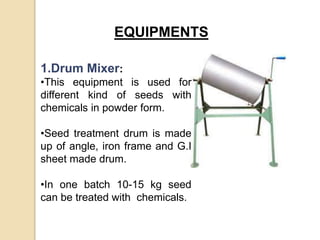 EQUIPMENTS
1.Drum Mixer:
•This equipment is used for
different kind of seeds with
chemicals in powder form.
•Seed treatment drum is made
up of angle, iron frame and G.I
sheet made drum.
•In one batch 10-15 kg seed
can be treated with chemicals.
 