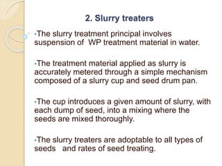 2. Slurry treaters
•The slurry treatment principal involves
suspension of WP treatment material in water.
•The treatment material applied as slurry is
accurately metered through a simple mechanism
composed of a slurry cup and seed drum pan.
•The cup introduces a given amount of slurry, with
each dump of seed, into a mixing where the
seeds are mixed thoroughly.
•The slurry treaters are adoptable to all types of
seeds and rates of seed treating.
 