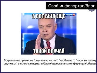 Свой инфопортал/блог
Встраивание примеров “случаев из жизни”, “как бывает”, “надо же такому
случиться” в смежные порталы/блоги/видеоканалы/конференции/обзоры.
 