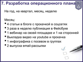 На год, на квартал, месяц, неделю
Месяц:
•4 статьи в блоге с прокачкой в соцсетях
•3 раза в неделю публикация в Фейсбуке
•1 вебинар на своей площадке и 1 на сторонней
•Выкладка видео на youtube и прокачка
•1 инфографика с посевом в группах
•2 выпуска email-рассылки
7. Разработка операционного плана
 