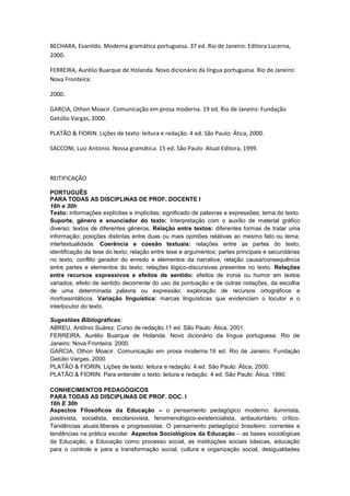 BECHARA, Evanildo. Moderna gramática portuguesa. 37 ed. Rio de Janeiro: Editora Lucerna,
2000.

FERREIRA, Aurélio Buarque de Holanda. Novo dicionário da língua portuguesa. Rio de Janeiro:
Nova Fronteira:

2000.

GARCIA, Othon Moacir. Comunicação em prosa moderna. 19 ed. Rio de Janeiro: Fundação
Getúlio Vargas, 2000.

PLATÃO & FIORIN. Lições de texto: leitura e redação. 4 ed. São Paulo: Ática, 2000.

SACCONI, Luiz Antonio. Nossa gramática. 15 ed. São Paulo: Atual Editora, 1999.



REITIFICAÇÃO

PORTUGUÊS
PARA TODAS AS DISCIPLINAS DE PROF. DOCENTE I
16h e 30h
Texto: informações explícitas e implícitas; significado de palavras e expressões; tema do texto.
Suporte, gênero e enunciador do texto: Interpretação com o auxílio de material gráfico
diverso; textos de diferentes gêneros. Relação entre textos: diferentes formas de tratar uma
informação; posições distintas entre duas ou mais opiniões relativas ao mesmo fato ou tema;
intertextualidade. Coerência e coesão textuais: relações entre as partes do texto;
identificação da tese do texto; relação entre tese e argumentos; partes principais e secundárias
no texto; conflito gerador do enredo e elementos da narrativa; relação causa/consequência
entre partes e elementos do texto; relações lógico-discursivas presentes no texto. Relações
entre recursos expressivos e efeitos de sentido: efeitos de ironia ou humor em textos
variados; efeito de sentido decorrente do uso da pontuação e de outras notações, da escolha
de uma determinada palavra ou expressão; exploração de recursos ortográficos e
morfossintáticos. Variação linguística: marcas linguísticas que evidenciam o locutor e o
interlocutor do texto.

Sugestões Bibliográficas:
ABREU, Antônio Suárez: Curso de redação.11 ed. São Paulo: Ática, 2001.
FERREIRA, Aurélio Buarque de Holanda. Novo dicionário da língua portuguesa. Rio de
Janeiro: Nova Fronteira: 2000.
GARCIA, Othon Moacir. Comunicação em prosa moderna.19 ed. Rio de Janeiro: Fundação
Getúlio Vargas, 2000.
PLATÃO & FIORIN. Lições de texto: leitura e redação. 4 ed. São Paulo: Ática, 2000.
PLATÃO & FIORIN. Para entender o texto: leitura e redação. 4 ed. São Paulo: Ática, 1990.

CONHECIMENTOS PEDAGÓGICOS
PARA TODAS AS DISCIPLINAS DE PROF. DOC. I
16h E 30h
Aspectos Filosóficos da Educação – o pensamento pedagógico moderno: iluminista,
positivista, socialista, escolanovista, fenomenológico-existencialista, antiautoritário, crítico.
Tendências atuais:liberais e progressistas. O pensamento pedagógico brasileiro: correntes e
tendências na prática escolar. Aspectos Sociológicos da Educação – as bases sociológicas
da Educação, a Educação como processo social, as instituições sociais básicas, educação
para o controle e para a transformação social, cultura e organização social, desigualdades
 