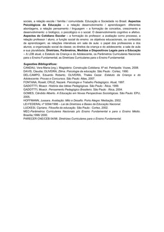 sociais, a relação escola / família / comunidade. Educação e Sociedade no Brasil. Aspectos
Psicológicos da Educação – a relação desenvolvimento / aprendizagem: diferentes
abordagens, a relação pensamento / linguagem – a formação de conceitos, crescimento e
desenvolvimento: o biológico, o psicológico e o social. O desenvolvimento cognitivo e afetivo.
Aspectos do Cotidiano Escolar – a formação do professor; a avaliação como processo, a
relação professor / aluno; a função social do ensino: os objetivos educacionais, os conteúdos
de aprendizagem; as relações interativas em sala de aula: o papel dos professores e dos
alunos; a organização social da classe; os direitos da criança e do adolescente; a sala de aula
e sua pluralidade; Diretrizes, Parâmetros, Medidas e Dispositivos Legais para a Educação
– A LDB atual, o Estatuto da Criança e do Adolescente, os Parâmetros Curriculares Nacionais
para o Ensino Fundamental, as Diretrizes Curriculares para o Ensino Fundamental.

Sugestões Bibliográficas:
CANDAU, Vera Maria (org.). Magistério: Construção Cotidiana. 6ª ed. Petrópolis: Vozes, 2008.
DAVIS, Claudia; OLIVEIRA, Zilma. Psicologia da educação. São Paulo : Cortez, 1990.
DEL-CAMPO, Eduardo Roberto; OLIVEIRA, Thales Cezar. Estatuto da Criança e do
Adolescente: Provas e Concursos. São Paulo: Atlas, 2007.
FONTANA, Roseli; CRUZ, Nazaré. Psicologia e Trabalho Pedagógico. Atual, 1997.
GADOTTTI, Moacir. História das Idéias Pedagógicas. São Paulo : Ática, 1999.
GADOTTTI, Moacir. Pensamento Pedagógico Brasileiro. São Paulo : Ática, 2004.
GOMES, Cândido Alberto. A Educação em Novas Perspectivas Sociológicas. São Paulo: EPU,
2005,
HOFFMANN, Jussara. Avaliação: Mito e Desafio. Porto Alegre: Mediação, 2002.
LEI FEDERAL nº 9394/1996 – Lei de Diretrizes e Bases da Educação Nacional.
LUCKESI, Cipriano. Filosofia da educação. São Paulo : Cortez, 2002.
MEC-Parâmetros Curriculares Nacionais p/o Ensino Fundamental e para o Ensino Médio.
Brasília,1996/ 2000.
PARECER CNE/CEB 04/98. Diretrizes Curriculares para o Ensino Fundamental.
 