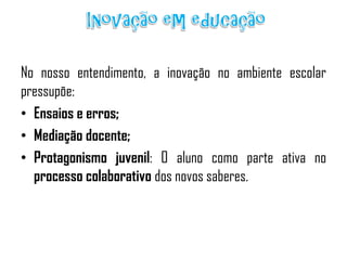 No nosso entendimento, a inovação no ambiente escolar
pressupõe:
• Ensaios e erros;
• Mediação docente;
• Protagonismo juvenil: O aluno como parte ativa no
processo colaborativo dos novos saberes.

 