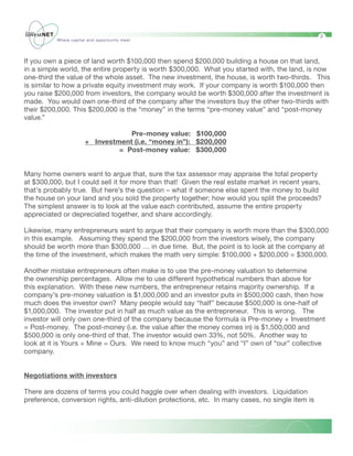 2
          Where capital and opportunity meet




If you own a piece of land worth $100,000 then spend $200,000 building a house on that land,
in a simple world, the entire property is worth $300,000. What you started with, the land, is now
one-third the value of the whole asset. The new investment, the house, is worth two-thirds. This
is similar to how a private equity investment may work. If your company is worth $100,000 then
you raise $200,000 from investors, the company would be worth $300,000 after the investment is
made. You would own one-third of the company after the investors buy the other two-thirds with
their $200,000. This $200,000 is the “money” in the terms “pre-money value” and “post-money
value.”
	
                                     Pre-money value: $100,000
                     + Investment (i.e. “money in”): $200,000
                                = Post-money value: $300,000


Many home owners want to argue that, sure the tax assessor may appraise the total property
at $300,000, but I could sell it for more than that! Given the real estate market in recent years,
that’s probably true. But here’s the question – what if someone else spent the money to build
the house on your land and you sold the property together; how would you split the proceeds?
The simplest answer is to look at the value each contributed, assume the entire property
appreciated or depreciated together, and share accordingly.

Likewise, many entrepreneurs want to argue that their company is worth more than the $300,000
in this example. Assuming they spend the $200,000 from the investors wisely, the company
should be worth more than $300,000 … in due time. But, the point is to look at the company at
the time of the investment, which makes the math very simple: $100,000 + $200,000 = $300,000.

Another mistake entrepreneurs often make is to use the pre-money valuation to determine
the ownership percentages. Allow me to use different hypothetical numbers than above for
this explanation. With these new numbers, the entrepreneur retains majority ownership. If a
company’s pre-money valuation is $1,000,000 and an investor puts in $500,000 cash, then how
much does the investor own? Many people would say “half” because $500,000 is one-half of
$1,000,000. The investor put in half as much value as the entrepreneur. This is wrong. The
investor will only own one-third of the company because the formula is Pre-money + Investment
= Post-money. The post-money (i.e. the value after the money comes in) is $1,500,000 and
$500,000 is only one-third of that. The investor would own 33%, not 50%. Another way to
look at it is Yours + Mine = Ours. We need to know much “you” and “I” own of “our” collective
company.


Negotiations with investors

There are dozens of terms you could haggle over when dealing with investors. Liquidation
preference, conversion rights, anti-dilution protections, etc. In many cases, no single item is
 