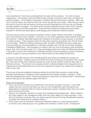 3
          Where capital and opportunity meet




more important or more hotly contested than the value of the company. It is akin to salary
negotiations – the investor wants the CEO to have enough incentive to work hard, but does not
want to overpay. For investors, companies’ valuations also are like prices of goods. When you
buy fruit at the store, you need to know how much you get for your money. Assuming you know
you want to buy fruit and are hungry, price per pound is perhaps the only way you can literally
compare apples to oranges. The value of the company determines how much of the company
the investor buys with their investment. Prove this for yourself by changing the pre-money
valuation in the formula listed above, while keeping the investment amount constant.

The irony about a start up company’s valuation is that it really matters most when a company
turns out to perform only modestly. Of course, no one at the negotiation table expects that to be
the outcome. Instead, they likely expect the company to be either a huge success, or go down
in a blaze of glory. If the company does hit it big, then everyone should get very rich (or richer)
in most cases. While the difference between 55% and 65% of $100M may have a large real
value, the effect on one’s pocketbook or portfolio probably won’t be felt in the wake of getting
a windfall of $50M-plus. If the company is a failure, then you end up dividing a near-worthless
asset. But, if the company does “ok,” a few percentage points can mean the difference between
a net profit or loss on an investment, or between getting a decent payback on years of working
without a salary or having to explain to your family what you were doing all that time.

In the end, the other issues in term sheets glossed over above are designed to protect an
investor’s downside. Investors want to minimize their loss if things go wrong (which they usually
do in this sort of high-risk investment) almost as much as they want to maximize their gain on
their few winners. The division of a company (which is directly related to the valuation prior to
investment) is what determines how much of an upside the investor can realize when things go
well, or very well.

The survey of venture capitalist mentioned earlier found that there remains a major divide
between entrepreneurs’ valuation of their companies and outside investors’ valuation. What
does this disagreement mean? Should entrepreneurs value their companies lower? Should they
stick to their guns until investors agree with them?

Risks of Overvaluation
• First, you may not receive any investments if you ask for too high of a price. If you hold
   steady with your price for too long, you may run out of operating cash and become so
   desperate for investment that you have to eventually accept a valuation lower than you could
   have received at the start.
• Second, an unrealistic valuation is a sign of an inexperienced entrepreneur. Most investors
   put more weight in the management team than any other aspect of a new business. If you
   start off showing immaturity, then you stand a good chance of turning off potential investors,
   no matter how exciting your company itself is.
• Third, even if you do succeed in securing investment dollars (i.e. convincing someone
   to invest in your company) you run a greater risk of dilution in later rounds. Subsequent
 