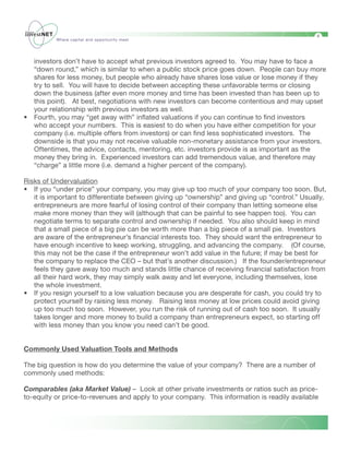 4
          Where capital and opportunity meet




    investors don’t have to accept what previous investors agreed to. You may have to face a
    “down round,” which is similar to when a public stock price goes down. People can buy more
    shares for less money, but people who already have shares lose value or lose money if they
    try to sell. You will have to decide between accepting these unfavorable terms or closing
    down the business (after even more money and time has been invested than has been up to
    this point). At best, negotiations with new investors can become contentious and may upset
    your relationship with previous investors as well.
•   Fourth, you may “get away with” inflated valuations if you can continue to find investors
    who accept your numbers. This is easiest to do when you have either competition for your
    company (i.e. multiple offers from investors) or can find less sophisticated investors. The
    downside is that you may not receive valuable non-monetary assistance from your investors.
    Oftentimes, the advice, contacts, mentoring, etc. investors provide is as important as the
    money they bring in. Experienced investors can add tremendous value, and therefore may
    “charge” a little more (i.e. demand a higher percent of the company).

Risks of Undervaluation	
• If you “under price” your company, you may give up too much of your company too soon. But,
   it is important to differentiate between giving up “ownership” and giving up “control.” Usually,
   entrepreneurs are more fearful of losing control of their company than letting someone else
   make more money than they will (although that can be painful to see happen too). You can
   negotiate terms to separate control and ownership if needed. You also should keep in mind
   that a small piece of a big pie can be worth more than a big piece of a small pie. Investors
   are aware of the entrepreneur’s financial interests too. They should want the entrepreneur to
   have enough incentive to keep working, struggling, and advancing the company. (Of course,
   this may not be the case if the entrepreneur won’t add value in the future; if may be best for
   the company to replace the CEO – but that’s another discussion.) If the founder/entrepreneur
   feels they gave away too much and stands little chance of receiving financial satisfaction from
   all their hard work, they may simply walk away and let everyone, including themselves, lose
   the whole investment.
• If you resign yourself to a low valuation because you are desperate for cash, you could try to
   protect yourself by raising less money. Raising less money at low prices could avoid giving
   up too much too soon. However, you run the risk of running out of cash too soon. It usually
   takes longer and more money to build a company than entrepreneurs expect, so starting off
   with less money than you know you need can’t be good.


Commonly Used Valuation Tools and Methods

The big question is how do you determine the value of your company? There are a number of
commonly used methods:

Comparables (aka Market Value) – Look at other private investments or ratios such as price-
to-equity or price-to-revenues and apply to your company. This information is readily available
 