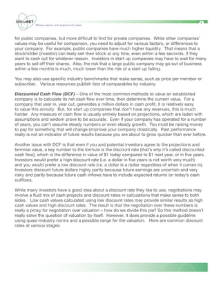 5
           Where capital and opportunity meet




for public companies, but more difficult to find for private companies. While other companies’
values may be useful for comparison, you need to adjust for various factors, or differences to
your company. For example, public companies have much higher liquidity. That means that a
stockholder (investor) can likely sell their stock at any time, even within a few seconds, if they
want to cash out for whatever reason. Investors in start up companies may have to wait for many
years to sell off their shares. Also, the risk that a large public company may go out of business
within a few months is much, much lower than the risk of a start up failing.

You may also use specific industry benchmarks that make sense, such as price per member or
subscriber. Various resources publish lists of comparables by industry.

Discounted Cash Flow (DCF) – One of the most common methods to value an established
company is to calculate its net cash flow over time, then determine the current value. For a
company that year in, year out, generates a million dollars in cash profit, it is relatively easy
to value this annuity. But, for start up companies that don’t have any revenues, this is much
harder. Any measure of cash flow is usually entirely based on projections, which are laden with
assumptions and seldom prove to be accurate. Even if your company has operated for a number
of years, you can’t assume steady numbers or even steady growth. You must be raising money
to pay for something that will change (improve) your company drastically. Past performance
really is not an indicator of future results because you are about to grow quicker than ever before.

Another issue with DCF is that even if you and potential investors agree to the projections and
terminal value, a key number to the formula is the discount rate (that’s why it’s called discounted
cash flow), which is the difference in value of $1 today compared to $1 next year, or in five years.
Investors would prefer a high discount rate (i.e. a dollar in five years is not worth very much)
and you would prefer a low discount rate (i.e. a dollar is a dollar regardless of when it comes in).
Investors discount future dollars highly partly because future earnings are uncertain and very
risky and partly because future cash inflows have to include expected returns on today’s cash
outflows.

While many investors have a good idea about a discount rate they like to use, negotiations may
involve a fluid mix of cash projects and discount rates in calculations that make sense to both
sides. Low cash values calculated using low discount rates may provide similar results as high
cash values and high discount rates. The result is that the negotiation over these numbers is
really a proxy for negotiation over valuation – how do we divide this pie? So this method doesn’t
really solve the question of valuation by itself. However, it does provide a possible guideline
using quasi-industry norms and a possible range for the valuation. Here are common discount
rates at various stages:
 
