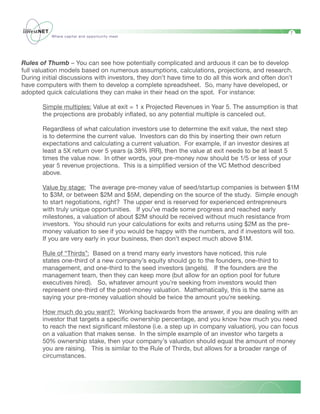 7
           Where capital and opportunity meet




Rules of Thumb – You can see how potentially complicated and arduous it can be to develop
full valuation models based on numerous assumptions, calculations, projections, and research.
During initial discussions with investors, they don’t have time to do all this work and often don’t
have computers with them to develop a complete spreadsheet. So, many have developed, or
adopted quick calculations they can make in their head on the spot. For instance:

       Simple multiples: Value at exit = 1 x Projected Revenues in Year 5. The assumption is that
       the projections are probably inflated, so any potential multiple is canceled out.

       Regardless of what calculation investors use to determine the exit value, the next step
       is to determine the current value. Investors can do this by inserting their own return
       expectations and calculating a current valuation. For example, if an investor desires at
       least a 5X return over 5 years (a 38% IRR), then the value at exit needs to be at least 5
       times the value now. In other words, your pre-money now should be 1/5 or less of your
       year 5 revenue projections. This is a simplified version of the VC Method described
       above.

       Value by stage: The average pre-money value of seed/startup companies is between $1M
       to $3M, or between $2M and $5M, depending on the source of the study. Simple enough
       to start negotiations, right? The upper end is reserved for experienced entrepreneurs
       with truly unique opportunities. If you’ve made some progress and reached early
       milestones, a valuation of about $2M should be received without much resistance from
       investors. You should run your calculations for exits and returns using $2M as the pre-
       money valuation to see if you would be happy with the numbers, and if investors will too.
       If you are very early in your business, then don’t expect much above $1M.

       Rule of “Thirds”: Based on a trend many early investors have noticed, this rule
       states one-third of a new company’s equity should go to the founders, one-third to
       management, and one-third to the seed investors (angels). If the founders are the
       management team, then they can keep more (but allow for an option pool for future
       executives hired). So, whatever amount you’re seeking from investors would then
       represent one-third of the post-money valuation. Mathematically, this is the same as
       saying your pre-money valuation should be twice the amount you’re seeking.

       How much do you want?: Working backwards from the answer, if you are dealing with an
       investor that targets a specific ownership percentage, and you know how much you need
       to reach the next significant milestone (i.e. a step up in company valuation), you can focus
       on a valuation that makes sense. In the simple example of an investor who targets a
       50% ownership stake, then your company’s valuation should equal the amount of money
       you are raising. This is similar to the Rule of Thirds, but allows for a broader range of
       circumstances.
 