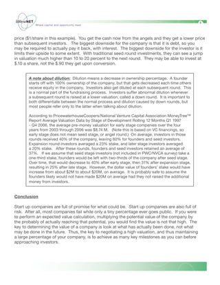 9
           Where capital and opportunity meet




price ($1/share in this example). You get the cash now from the angels and they get a lower price
than subsequent investors. The biggest downside for the company is that it is debt, so you
may be required to actually pay it back, with interest. The biggest downside for the investor is it
limits their upside to some extent. With traditional seed round investments, they can see a jump
in valuation much higher than 10 to 20 percent to the next round. They may be able to invest at
$.10 a share, not the $.90 they get upon conversion.
	
	
       A note about dilution: Dilution means a decrease in ownership percentage. A founder
       starts off with 100% ownership of the company, but that gets decreased each time others
       receive equity in the company. Investors also get diluted at each subsequent round. This
       is a normal part of the fundraising process. Investors suffer abnormal dilution whenever
       a subsequent round is raised at a lower valuation, called a down round. It is important to
       both differentiate between the normal process and dilution caused by down rounds, but
       most people refer only to the latter when talking about dilution.

       According to PricewaterhouseCoopers/National Venture Capital Association MoneyTree™
       Report Average Valuation Data by Stage of Development Rolling 12 Months Q1 1997
       - Q4 2006, the average pre-money valuation for early stage companies over the four
       years from 2003 through 2006 was $8.74 M. (Note this is based on VC financings, so
       early stage does not mean seed stage, or angel round.) On average, investors in those
       rounds received 40% of the company, leaving 60% for founders and seed investors.
       Expansion round investors averaged a 23% stake, and later stage investors averaged
       a 20% stake. After these rounds, founders and seed investors retained an average of
       37%. If we assume that seed stage investors (not included in PWC/NVCA survey) take a
       one-third stake, founders would be left with two-thirds of the company after seed stage.
       Over time, that would decrease to 40% after early stage, then 31% after expansion stage,
       resulting in 25% after late stage. However, the dollar value of founders’ stake would have
       increase from about $2M to about $20M, on average. It is probably safe to assume the
       founders likely would not have made $20M on average had they not raised the additional
       money from investors.


Conclusion

Start up companies are full of promise for what could be. Start up companies are also full of
risk. After all, most companies fail while only a tiny percentage ever goes public. If you were
to perform an expected value calculation, multiplying the potential value of the company by
the probably of actually reaching that potential, you would find the value is not that high. The
key to determining the value of a company is look at what has actually been done, not what
may be done in the future. Thus, the key to negotiating a high valuation, and thus maintaining
a large percentage of your company, is to achieve as many key milestones as you can before
approaching investors.
 