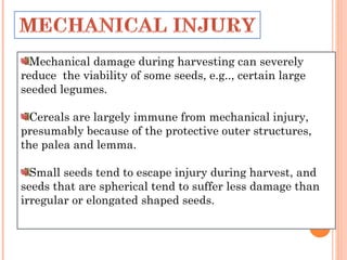 Mechanical damage during harvesting can severely
reduce the viability of some seeds, e.g.., certain large
seeded legumes.
Cereals are largely immune from mechanical injury,
presumably because of the protective outer structures,
the palea and lemma.
Small seeds tend to escape injury during harvest, and
seeds that are spherical tend to suffer less damage than
irregular or elongated shaped seeds.
 