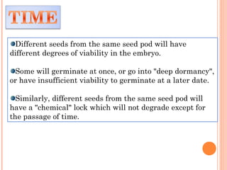 Different seeds from the same seed pod will have
different degrees of viability in the embryo.
Some will germinate at once, or go into "deep dormancy",
or have insufficient viability to germinate at a later date.
Similarly, different seeds from the same seed pod will
have a "chemical" lock which will not degrade except for
the passage of time.
 