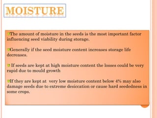 The amount of moisture in the seeds is the most important factor
influencing seed viability during storage.
Generally if the seed moisture content increases storage life
decreases.
If seeds are kept at high moisture content the losses could be very
rapid due to mould growth
If they are kept at very low moisture content below 4% may also
damage seeds due to extreme desiccation or cause hard seededness in
some crops.
 