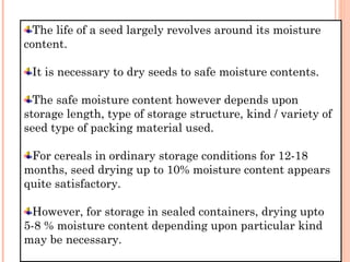 The life of a seed largely revolves around its moisture
content.
It is necessary to dry seeds to safe moisture contents.
The safe moisture content however depends upon
storage length, type of storage structure, kind / variety of
seed type of packing material used.
For cereals in ordinary storage conditions for 12-18
months, seed drying up to 10% moisture content appears
quite satisfactory.
However, for storage in sealed containers, drying upto
5-8 % moisture content depending upon particular kind
may be necessary.
 