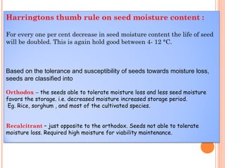Harringtons thumb rule on seed moisture content :
For every one per cent decrease in seed moisture content the life of seed
will be doubled. This is again hold good between 4- 12 °C.
Based on the tolerance and susceptibility of seeds towards moisture loss,
seeds are classified into
Orthodox – the seeds able to tolerate moisture loss and less seed moisture
favors the storage. i.e. decreased moisture increased storage period.
Eg. Rice, sorghum , and most of the cultivated species.
Recalcitrant – just opposite to the orthodox. Seeds not able to tolerate
moisture loss. Required high moisture for viability maintenance.
 
