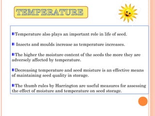 Temperature also plays an important role in life of seed.
Insects and moulds increase as temperature increases.
The higher the moisture content of the seeds the more they are
adversely affected by temperature.
Decreasing temperature and seed moisture is an effective means
of maintaining seed quality in storage.
The thumb rules by Harrington are useful measures for assessing
the effect of moisture and temperature on seed storage.
 