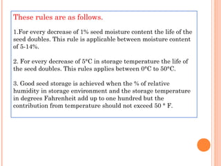 These rules are as follows.
1.For every decrease of 1% seed moisture content the life of the
seed doubles. This rule is applicable between moisture content
of 5-14%. 
2. For every decrease of 5°C in storage temperature the life of
the seed doubles. This rules applies between 0°C to 50°C.
3. Good seed storage is achieved when the % of relative
humidity in storage environment and the storage temperature
in degrees Fahrenheit add up to one hundred but the
contribution from temperature should not exceed 50 ° F.
 