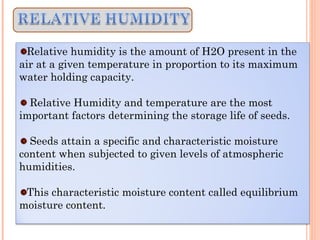 Relative humidity is the amount of H2O present in the
air at a given temperature in proportion to its maximum
water holding capacity.
Relative Humidity and temperature are the most
important factors determining the storage life of seeds.
Seeds attain a specific and characteristic moisture
content when subjected to given levels of atmospheric
humidities.
This characteristic moisture content called equilibrium
moisture content.
 
