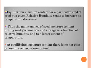 Equilibrium moisture content for a particular kind of
seed at a given Relative Humidity tends to increase as
temperature decreases.
Thus the maintenance of seed moisture content
during seed germination and storage is a function of
relative humidity and to a lesser extent of
temperature.
At equilibrium moisture content there is no net gain
or loss in seed moisture content.
 