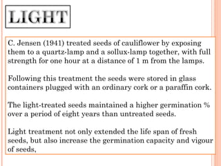 C. Jensen (1941) treated seeds of cauliflower by exposing
them to a quartz-lamp and a sollux-lamp together, with full
strength for one hour at a distance of 1 m from the lamps.
Following this treatment the seeds were stored in glass
containers plugged with an ordinary cork or a paraffin cork.
The light-treated seeds maintained a higher germination %
over a period of eight years than untreated seeds.
Light treatment not only extended the life span of fresh
seeds, but also increase the germination capacity and vigour
of seeds,
 
