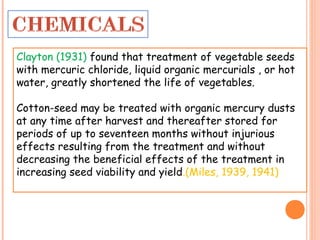 Clayton (1931) found that treatment of vegetable seeds
with mercuric chloride, liquid organic mercurials , or hot
water, greatly shortened the life of vegetables.
Cotton-seed may be treated with organic mercury dusts
at any time after harvest and thereafter stored for
periods of up to seventeen months without injurious
effects resulting from the treatment and without
decreasing the beneficial effects of the treatment in
increasing seed viability and yield.(Miles, 1939, 1941)
 