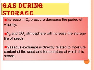 Increase in O2
pressure decrease the period of
viability.
N2
and CO2
atmosphere will increase the storage
life of seeds.
Gaseous exchange is directly related to moisture
content of the seed and temperature at which it is
stored.
Gas durinG
storaGe
 