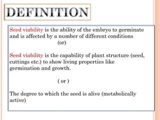 Seed viability is the ability of the embryo to germinate
and is affected by a number of different conditions
(or)
Seed viability is the capability of plant structure (seed,
cuttings etc.) to show living properties like
germination and growth.
( or )
The degree to which the seed is alive (metabolically
active)
 